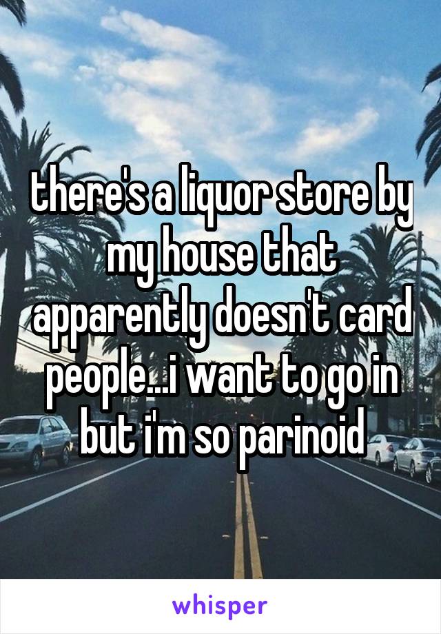 there's a liquor store by my house that apparently doesn't card people...i want to go in but i'm so parinoid