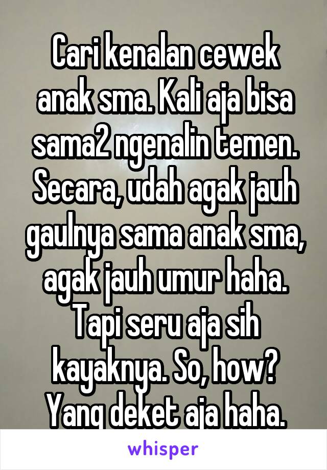 Cari kenalan cewek anak sma. Kali aja bisa sama2 ngenalin temen.
Secara, udah agak jauh gaulnya sama anak sma, agak jauh umur haha. Tapi seru aja sih kayaknya. So, how?
Yang deket aja haha.