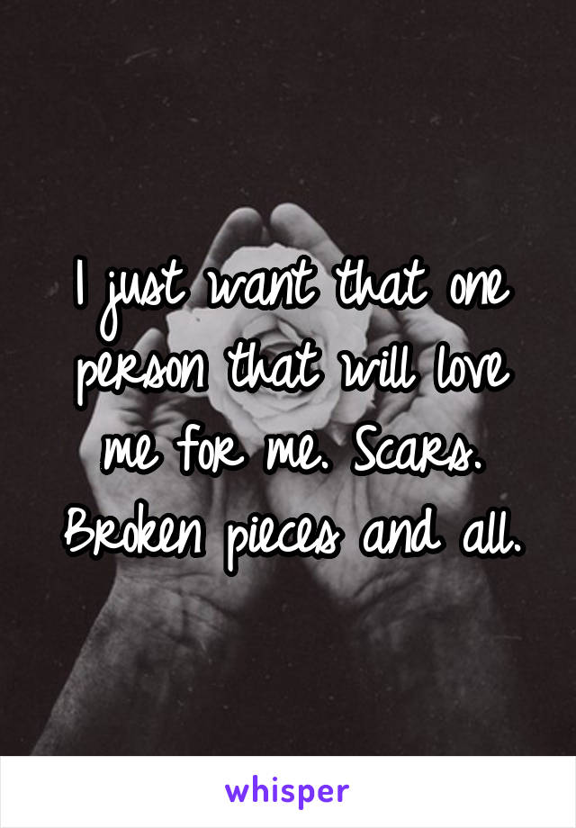 I just want that one person that will love me for me. Scars. Broken pieces and all.