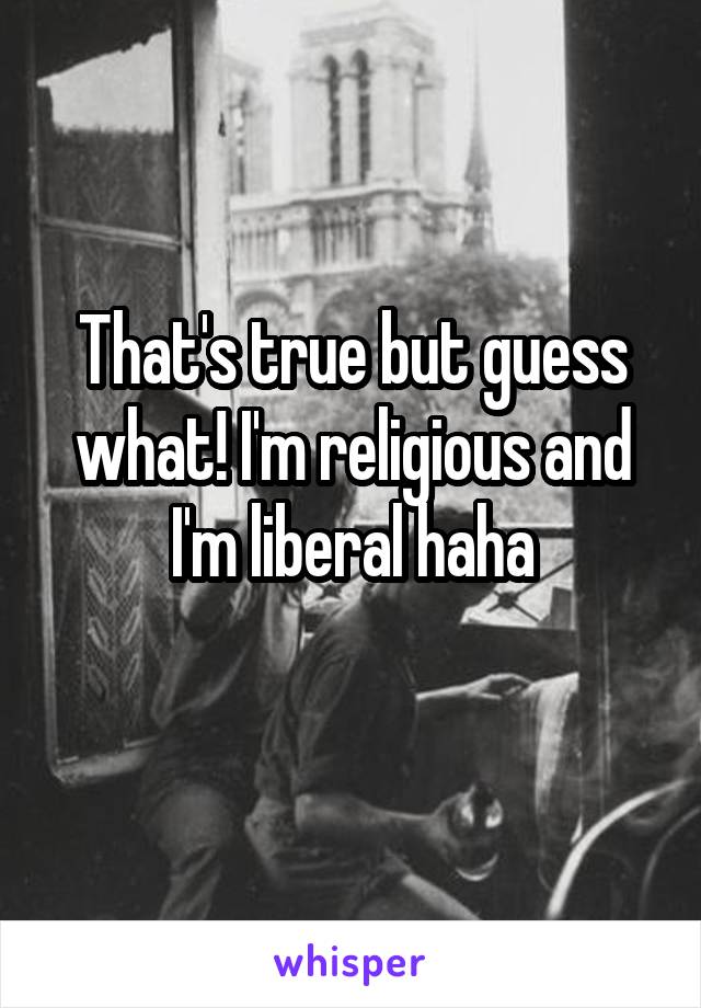 That's true but guess what! I'm religious and I'm liberal haha
