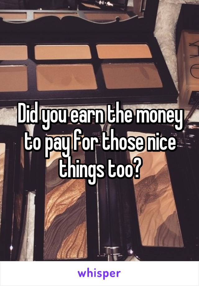 Did you earn the money to pay for those nice things too?