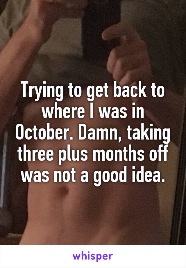 Trying to get back to where I was in October. Damn, taking three plus months off was not a good idea.