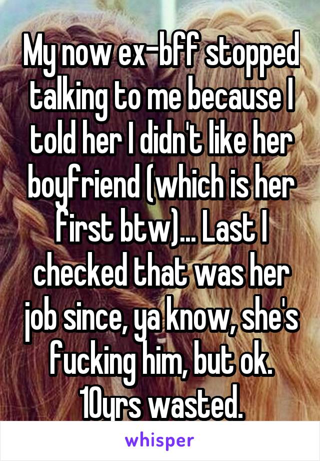 My now ex-bff stopped talking to me because I told her I didn't like her boyfriend (which is her first btw)... Last I checked that was her job since, ya know, she's fucking him, but ok. 10yrs wasted.