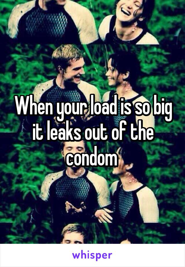 When your load is so big it leaks out of the condom 