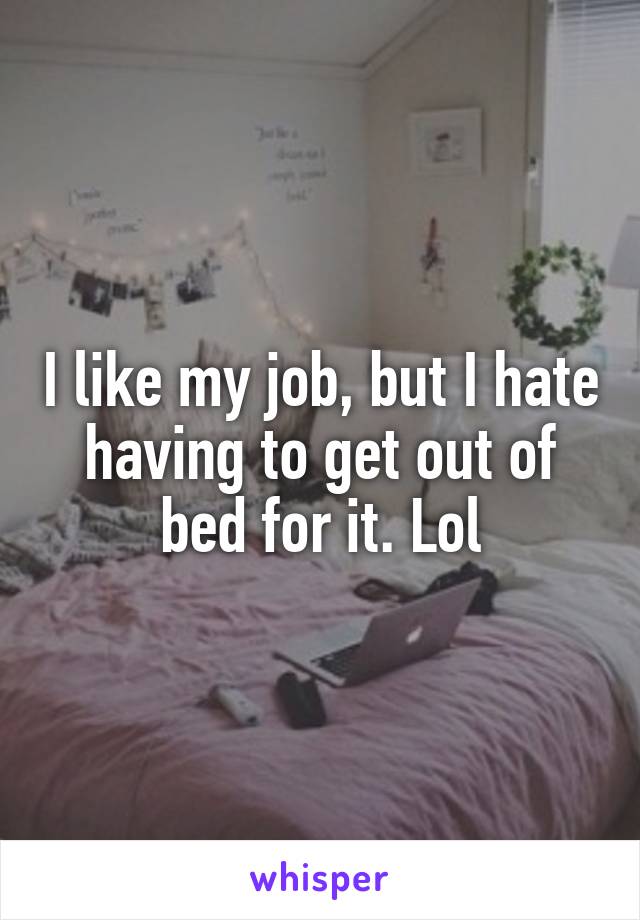 I like my job, but I hate having to get out of bed for it. Lol