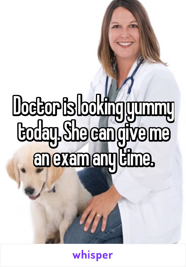 Doctor is looking yummy today. She can give me an exam any time.