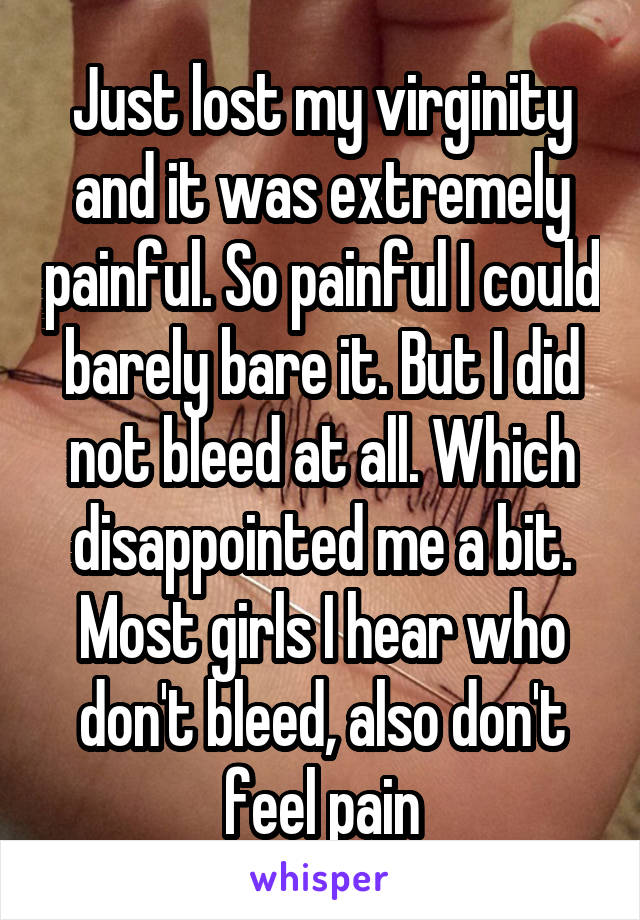 Just lost my virginity and it was extremely painful. So painful I could barely bare it. But I did not bleed at all. Which disappointed me a bit. Most girls I hear who don't bleed, also don't feel pain