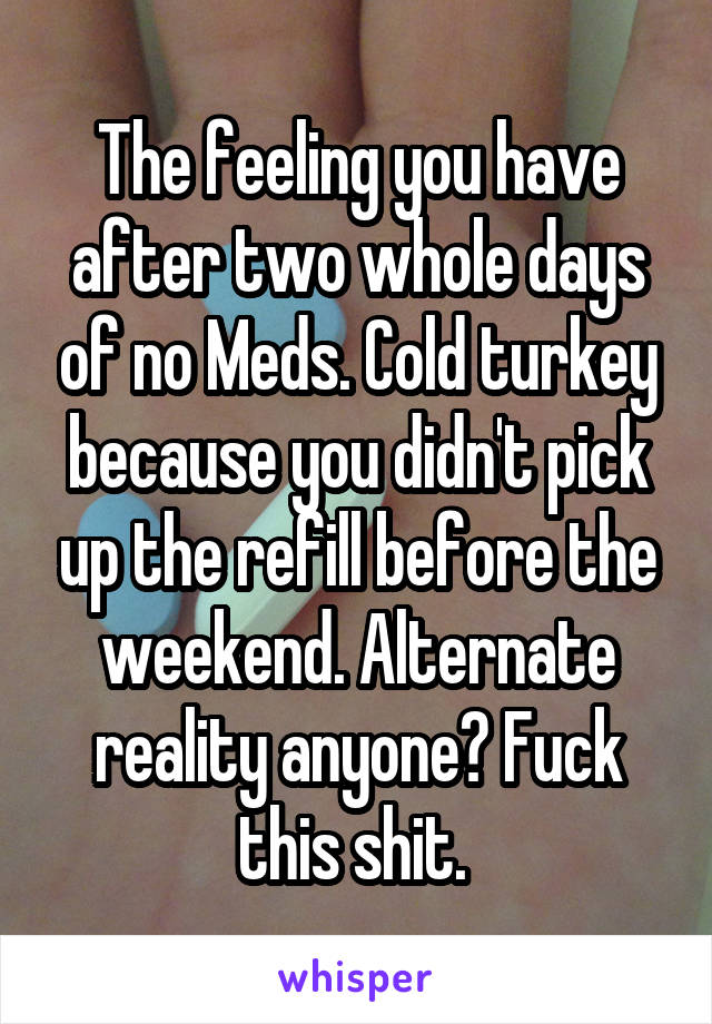 The feeling you have after two whole days of no Meds. Cold turkey because you didn't pick up the refill before the weekend. Alternate reality anyone? Fuck this shit. 