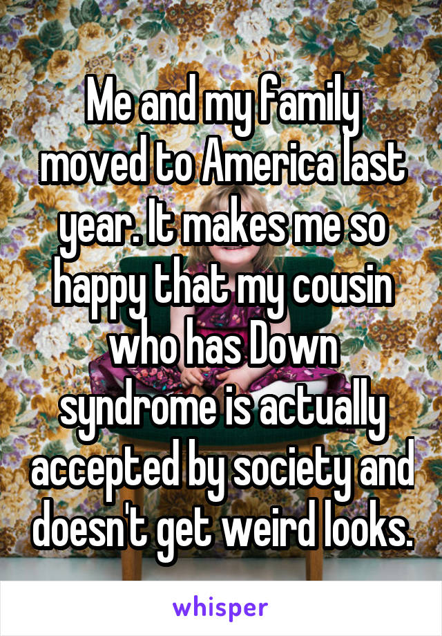 Me and my family moved to America last year. It makes me so happy that my cousin who has Down syndrome is actually accepted by society and doesn't get weird looks.