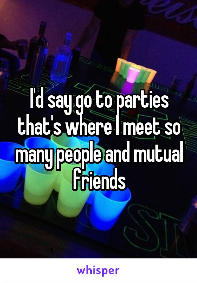 I'd say go to parties that's where I meet so many people and mutual friends