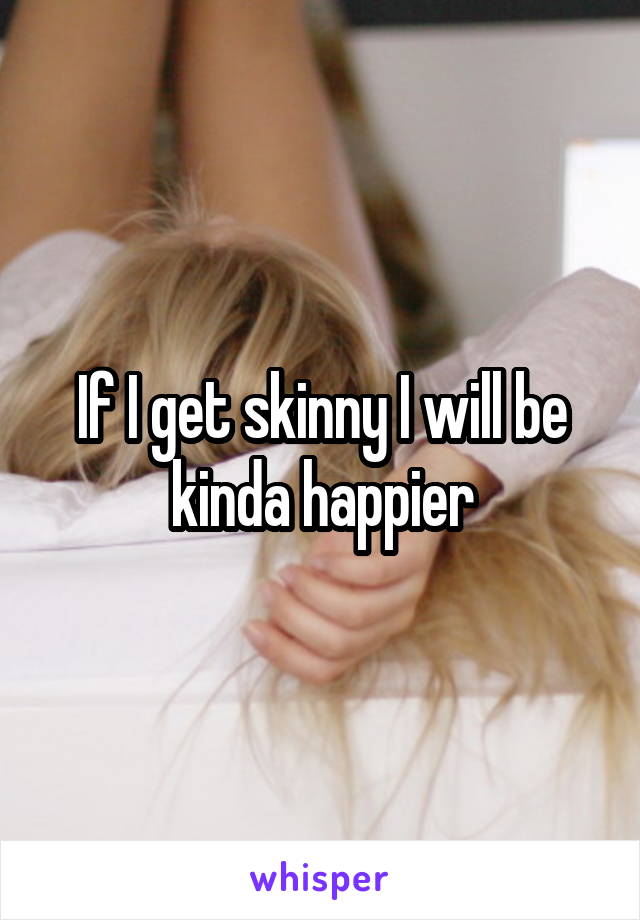 If I get skinny I will be kinda happier