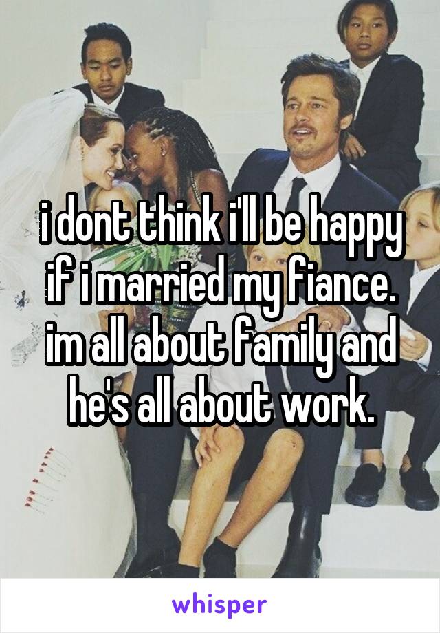 i dont think i'll be happy if i married my fiance. im all about family and he's all about work.