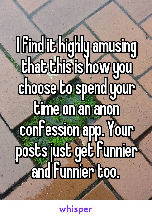 I find it highly amusing that this is how you choose to spend your time on an anon confession app. Your posts just get funnier and funnier too. 