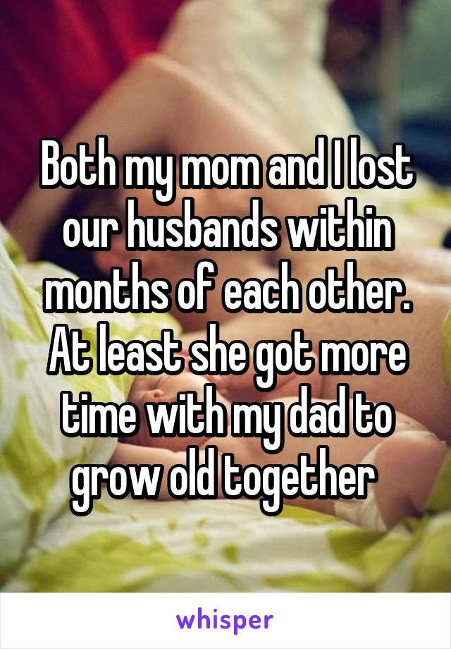 Both my mom and I lost our husbands within months of each other. At least she got more time with my dad to grow old together 