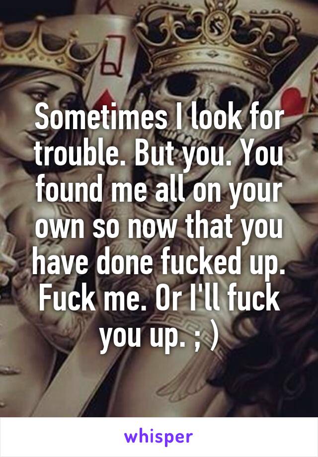 Sometimes I look for trouble. But you. You found me all on your own so now that you have done fucked up. Fuck me. Or I'll fuck you up. ; )