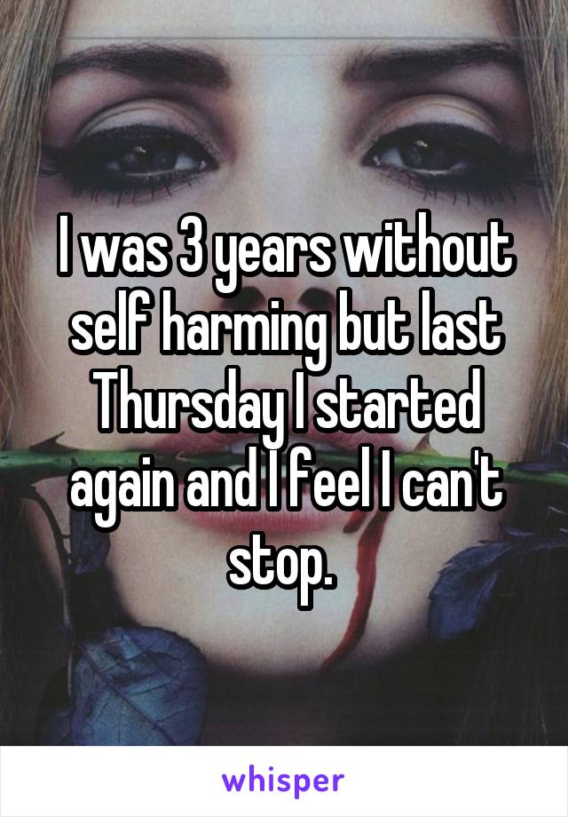 I was 3 years without self harming but last Thursday I started again and I feel I can't stop. 