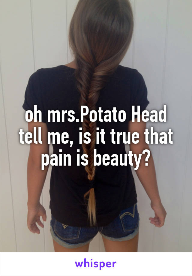 oh mrs.Potato Head tell me, is it true that pain is beauty?