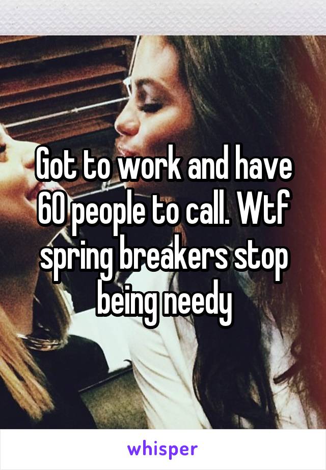 Got to work and have 60 people to call. Wtf spring breakers stop being needy