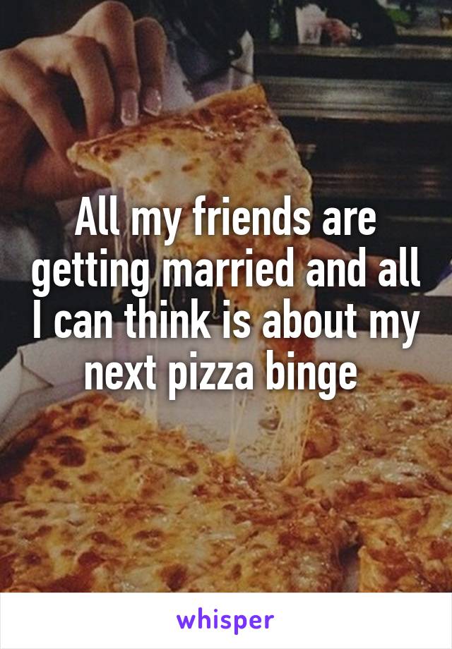 All my friends are getting married and all I can think is about my next pizza binge 
