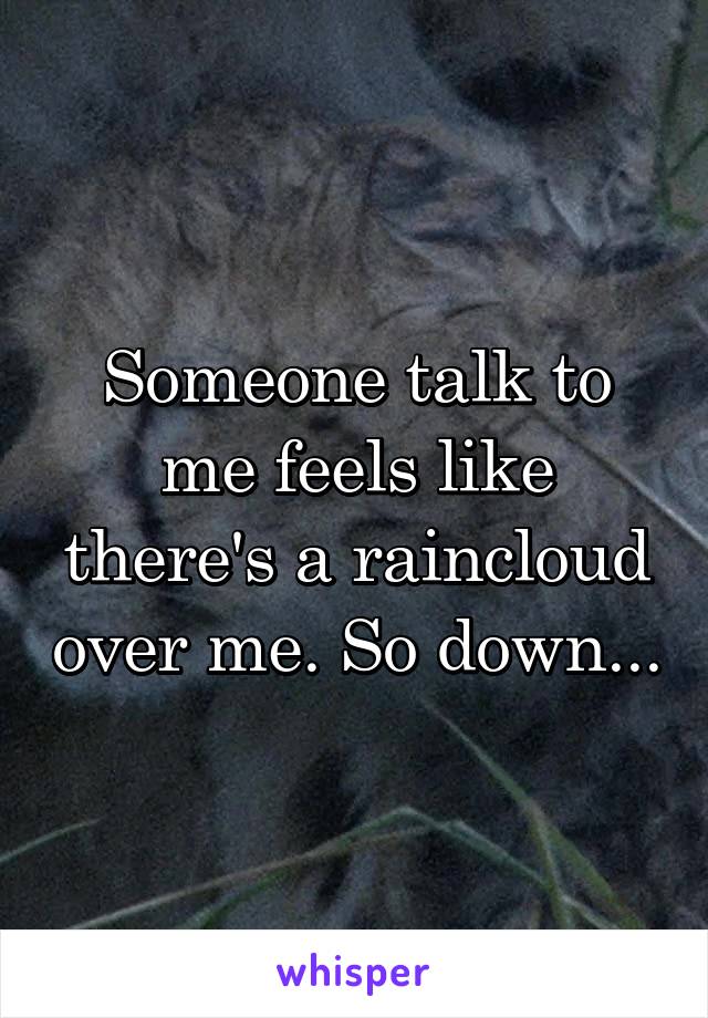 Someone talk to me feels like there's a raincloud over me. So down...