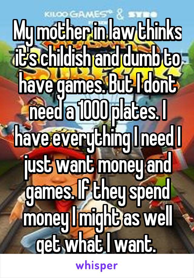 My mother in law thinks it's childish and dumb to have games. But I dont need a 1000 plates. I have everything I need I just want money and games. If they spend money I might as well get what I want. 