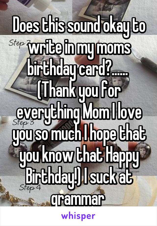 Does this sound okay to write in my moms birthday card?......  (Thank you for everything Mom I love you so much I hope that you know that Happy Birthday!) I suck at grammar 