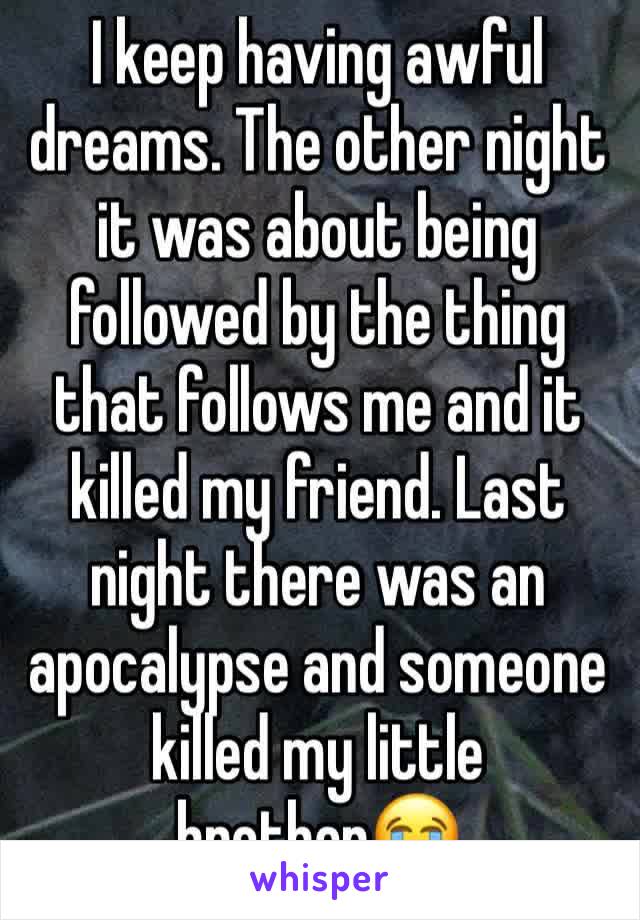 I keep having awful dreams. The other night it was about being followed by the thing that follows me and it killed my friend. Last night there was an apocalypse and someone killed my little brother😭