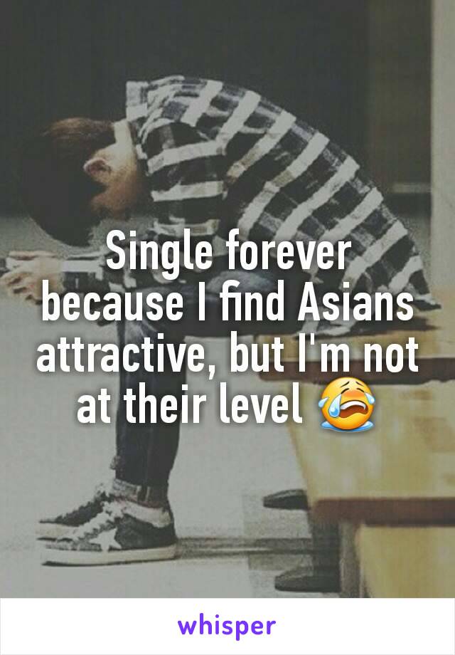 Single forever because I find Asians attractive, but I'm not at their level 😭