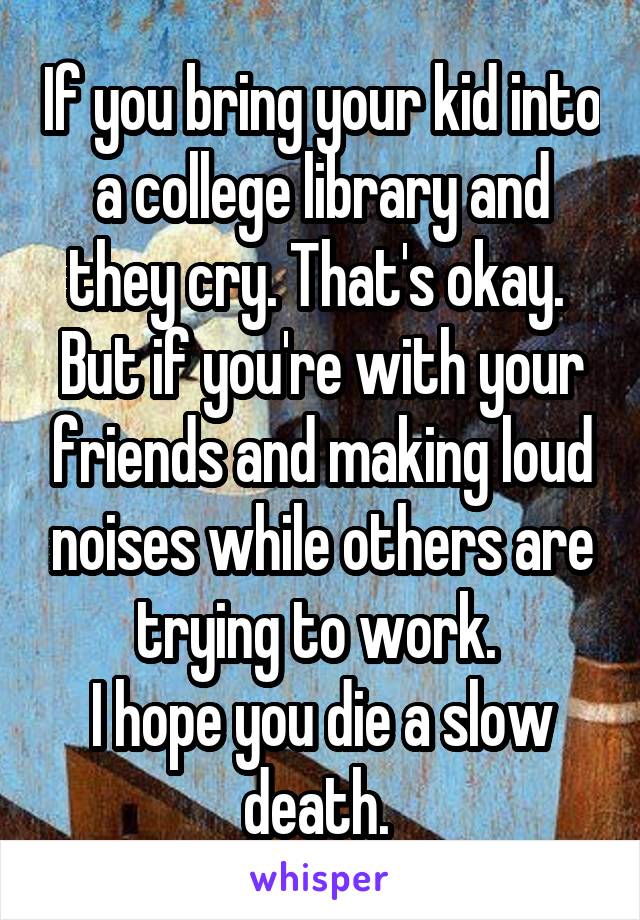 If you bring your kid into a college library and they cry. That's okay. 
But if you're with your friends and making loud noises while others are trying to work. 
I hope you die a slow death. 