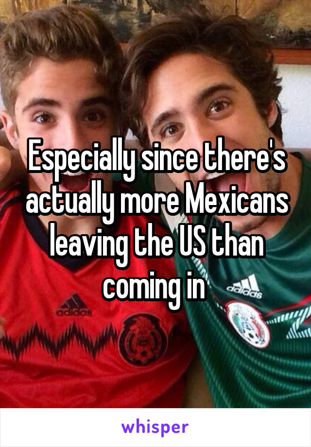 Especially since there's actually more Mexicans leaving the US than coming in 