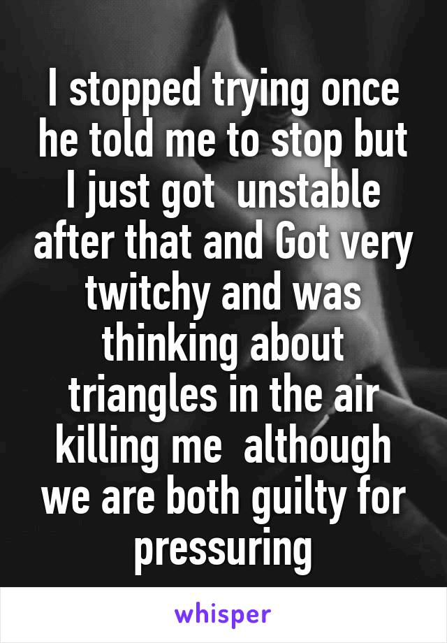 I stopped trying once he told me to stop but I just got  unstable after that and Got very twitchy and was thinking about triangles in the air killing me  although we are both guilty for pressuring