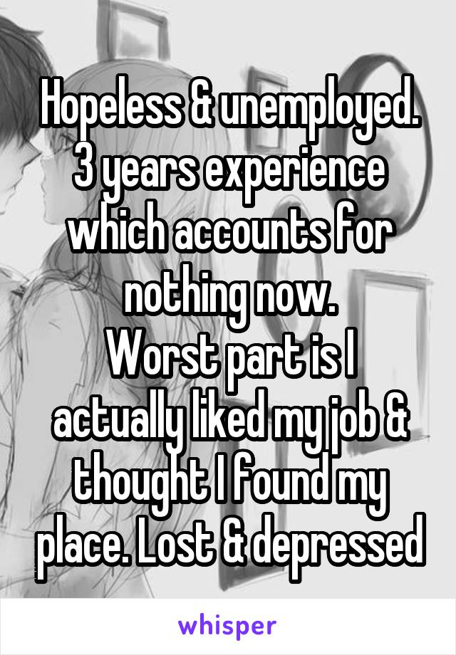 Hopeless & unemployed. 3 years experience which accounts for nothing now.
Worst part is I actually liked my job & thought I found my place. Lost & depressed