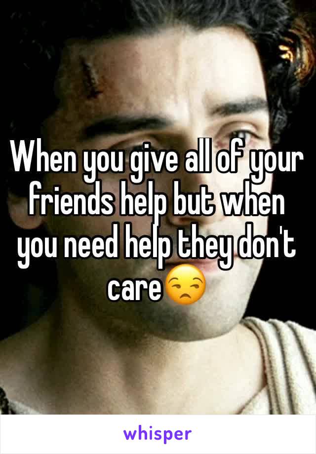 When you give all of your friends help but when you need help they don't care😒