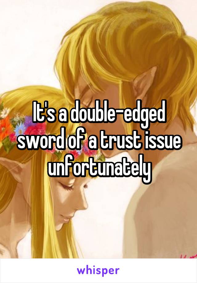 It's a double-edged sword of a trust issue unfortunately