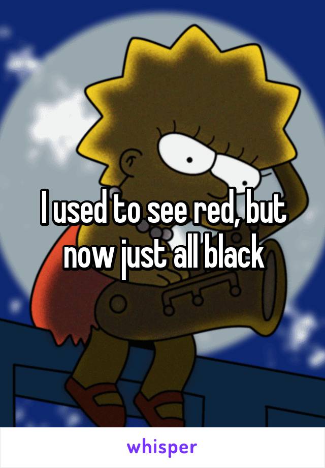 I used to see red, but now just all black