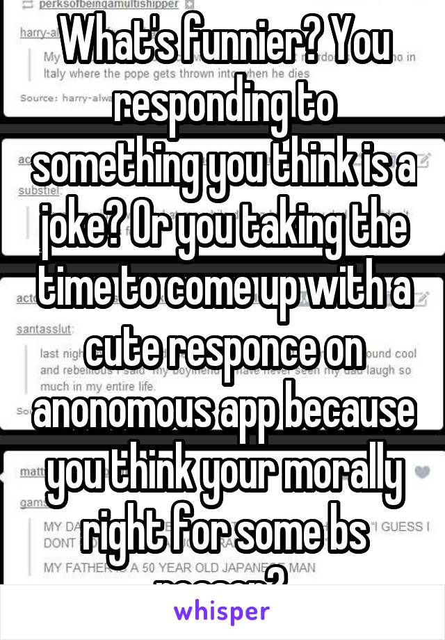 What's funnier? You responding to something you think is a joke? Or you taking the time to come up with a cute responce on anonomous app because you think your morally right for some bs reason? 