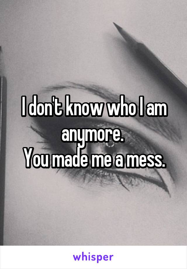 I don't know who I am anymore. 
You made me a mess.