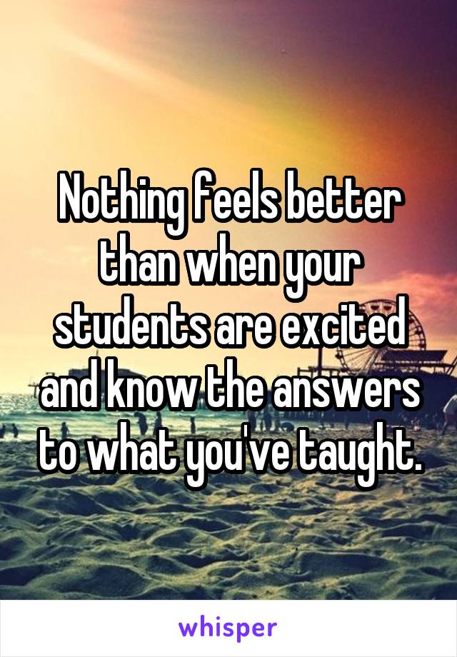 Nothing feels better than when your students are excited and know the answers to what you've taught.