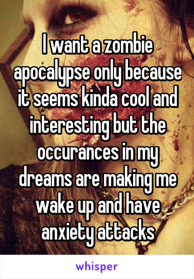 I want a zombie apocalypse only because it seems kinda cool and interesting but the occurances in my dreams are making me wake up and have anxiety attacks