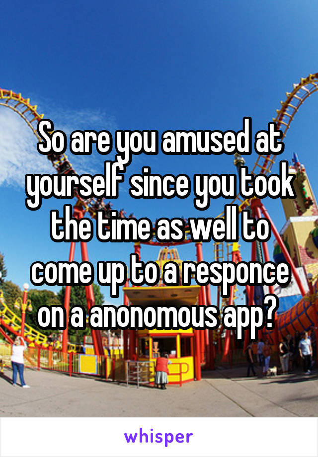 So are you amused at yourself since you took the time as well to come up to a responce on a anonomous app? 