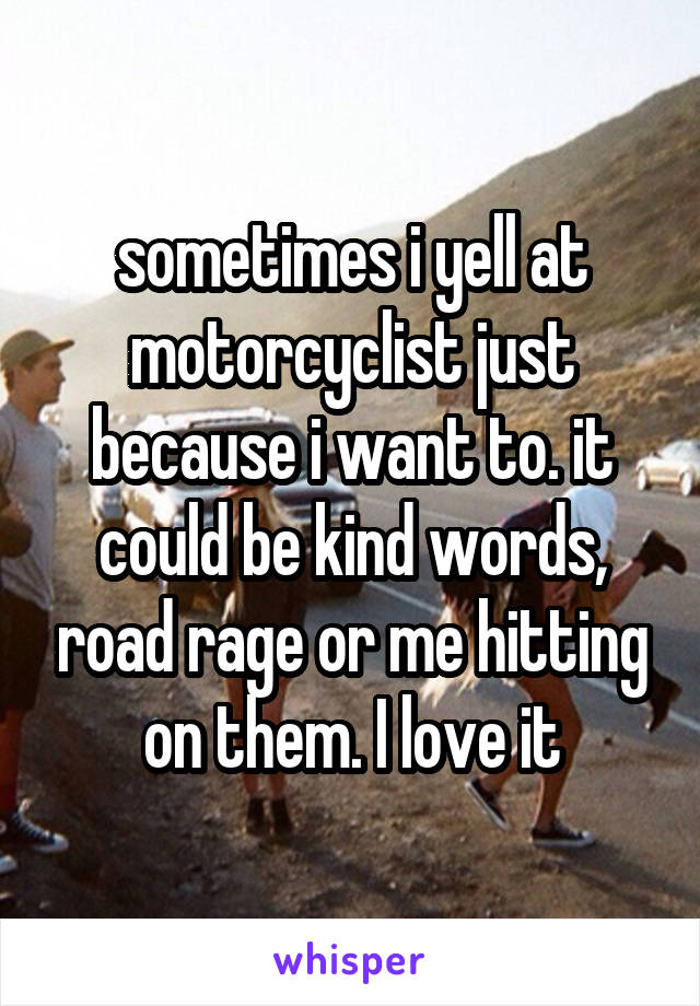 sometimes i yell at motorcyclist just because i want to. it could be kind words, road rage or me hitting on them. I love it