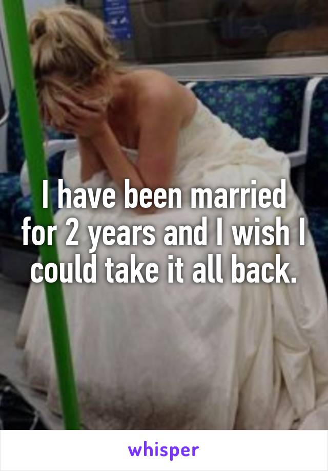 I have been married for 2 years and I wish I could take it all back.