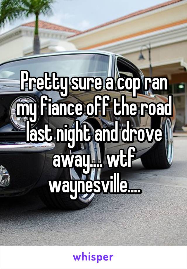 Pretty sure a cop ran my fiance off the road last night and drove away.... wtf waynesville....