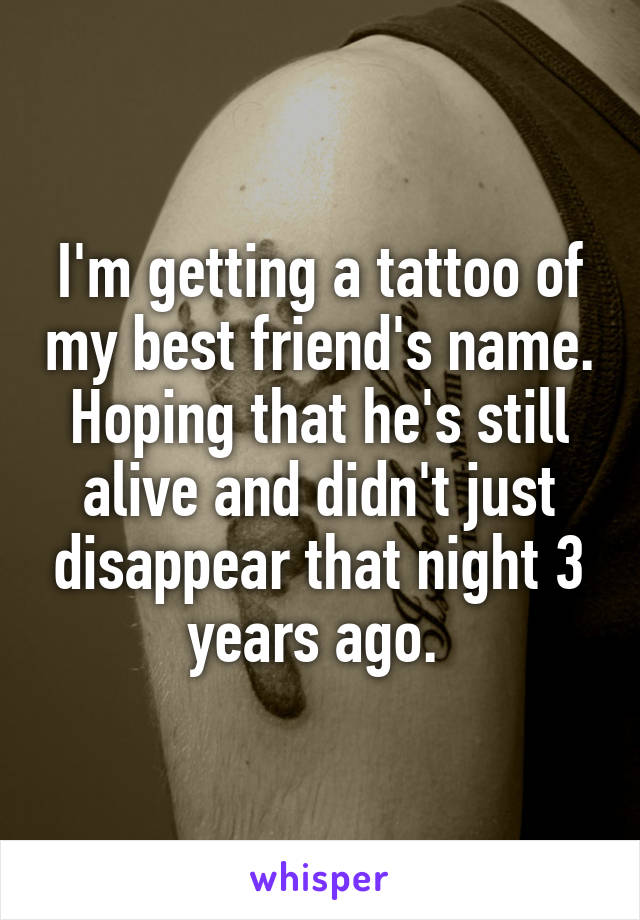 I'm getting a tattoo of my best friend's name. Hoping that he's still alive and didn't just disappear that night 3 years ago. 