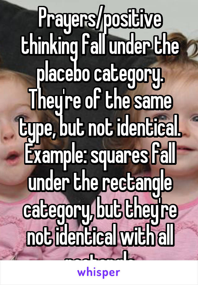 Prayers/positive thinking fall under the placebo category. They're of the same type, but not identical. Example: squares fall under the rectangle category, but they're not identical with all rectangle