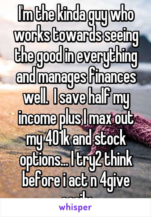 I'm the kinda guy who works towards seeing the good in everything and manages finances well.  I save half my income plus I max out my 401k and stock options... I try2 think before i act n 4give easily