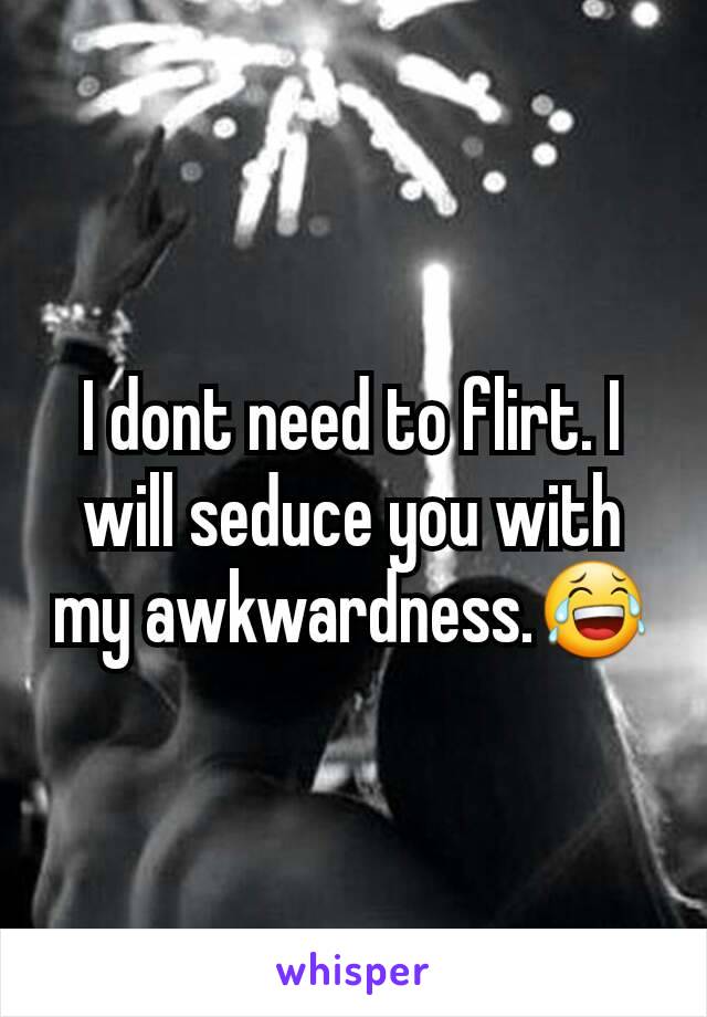 I dont need to flirt. I will seduce you with my awkwardness.😂