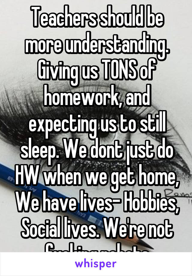 Teachers should be more understanding. Giving us TONS of homework, and expecting us to still sleep. We dont just do HW when we get home, We have lives- Hobbies, Social lives. We're not fucking robots