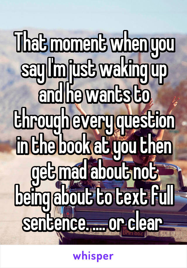 That moment when you say I'm just waking up and he wants to through every question in the book at you then get mad about not being about to text full sentence. .... or clear 