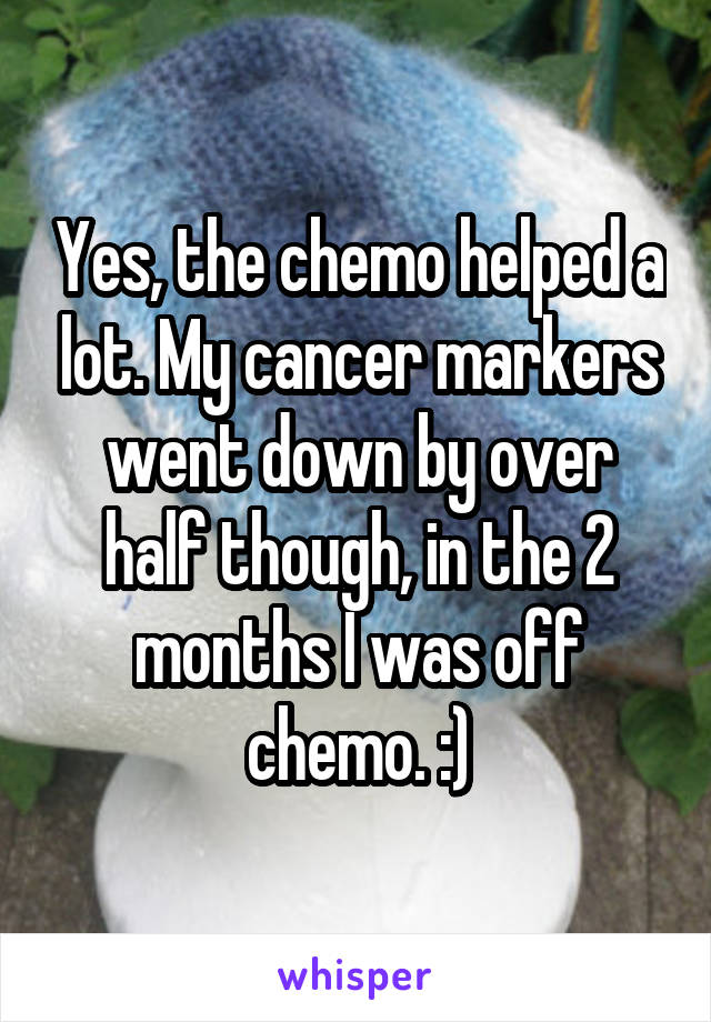 Yes, the chemo helped a lot. My cancer markers went down by over half though, in the 2 months I was off chemo. :)